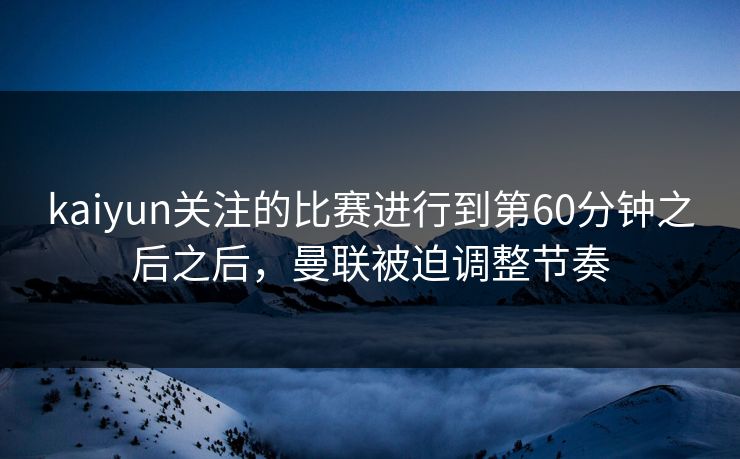 kaiyun关注的比赛进行到第60分钟之后之后，曼联被迫调整节奏