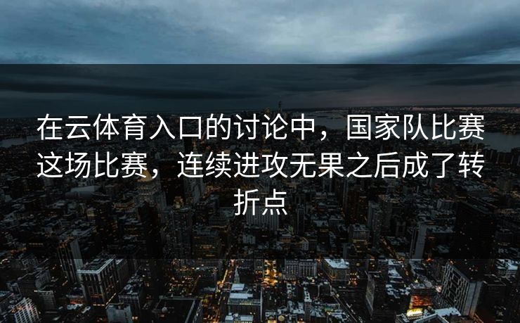 在云体育入口的讨论中，国家队比赛这场比赛，连续进攻无果之后成了转折点