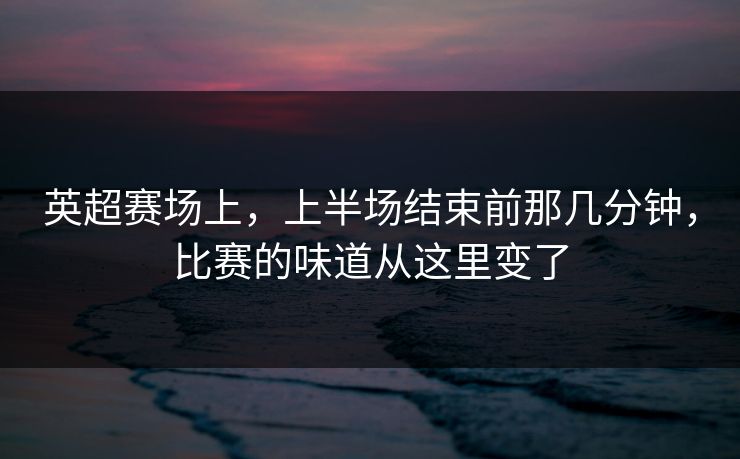英超赛场上，上半场结束前那几分钟，比赛的味道从这里变了