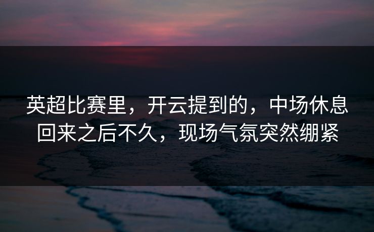 英超比赛里，开云提到的，中场休息回来之后不久，现场气氛突然绷紧