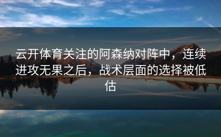 云开体育关注的阿森纳对阵中，连续进攻无果之后，战术层面的选择被低估