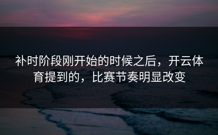 补时阶段刚开始的时候之后，开云体育提到的，比赛节奏明显改变