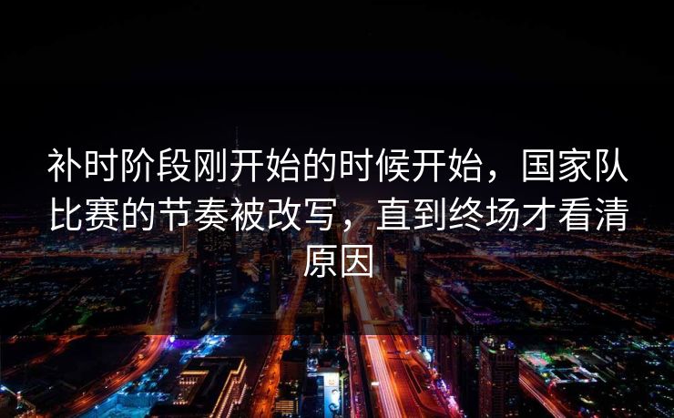 补时阶段刚开始的时候开始，国家队比赛的节奏被改写，直到终场才看清原因