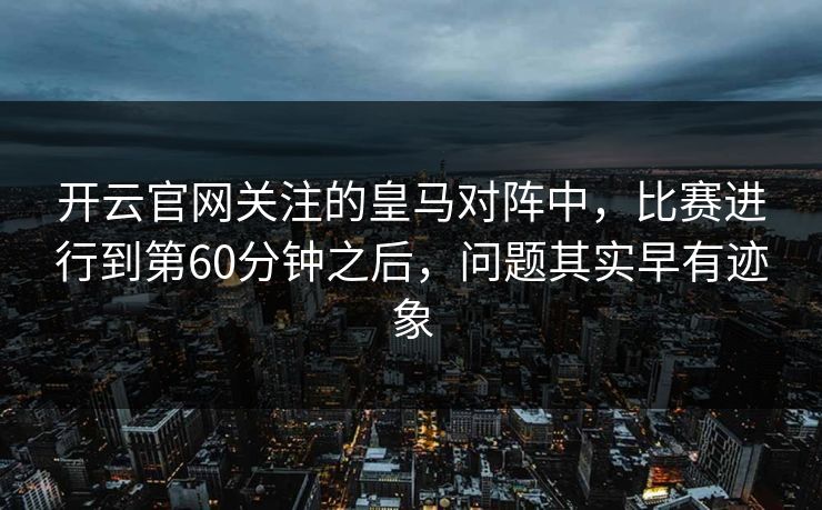 开云官网关注的皇马对阵中,比赛进行到第60分钟之后,问题其实早有迹象 开云官网关注的皇马对阵中,比赛进行到第60分钟之后,问题其实早有迹象