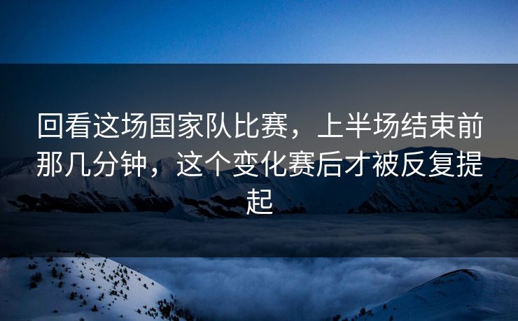 回看这场国家队比赛,上半场结束前那几分钟,这个变化赛后才被反复提起 回看这场国家队比赛,上半场结束前那几分钟,这个变化赛后才被反复提起
