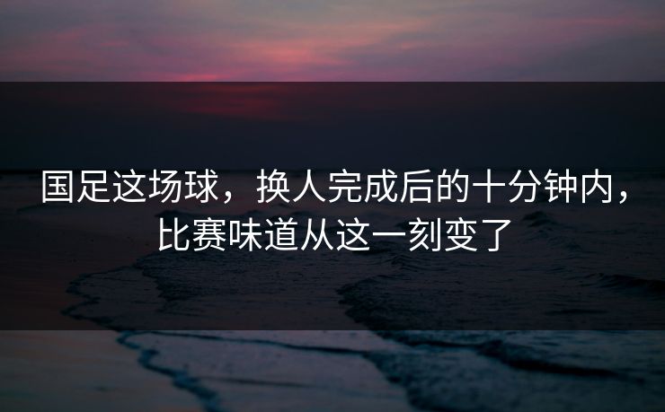 国足这场球，换人完成后的十分钟内，比赛味道从这一刻变了
