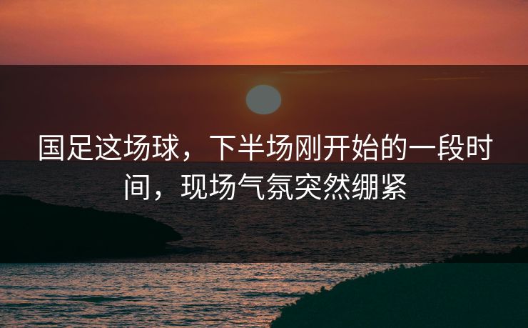 国足这场球，下半场刚开始的一段时间，现场气氛突然绷紧