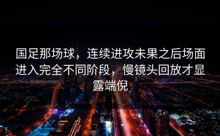 国足那场球，连续进攻未果之后场面进入完全不同阶段，慢镜头回放才显露端倪