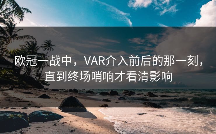 欧冠一战中，VAR介入前后的那一刻，直到终场哨响才看清影响