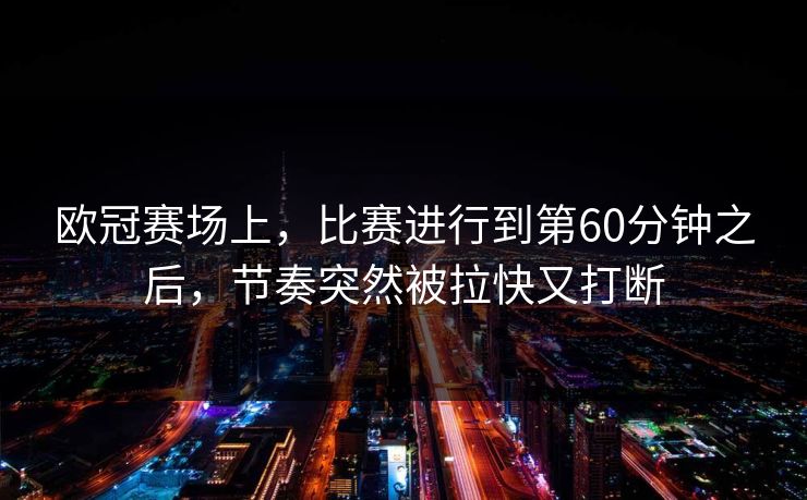 欧冠赛场上，比赛进行到第60分钟之后，节奏突然被拉快又打断