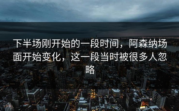 下半场刚开始的一段时间，阿森纳场面开始变化，这一段当时被很多人忽略