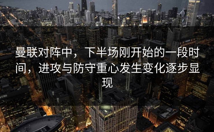 曼联对阵中，下半场刚开始的一段时间，进攻与防守重心发生变化逐步显现