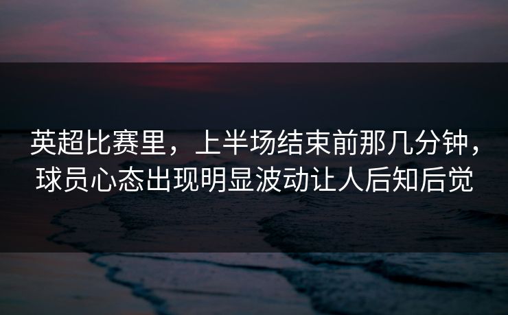 英超比赛里，上半场结束前那几分钟，球员心态出现明显波动让人后知后觉