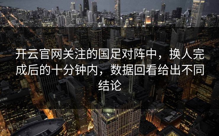 开云官网关注的国足对阵中，换人完成后的十分钟内，数据回看给出不同结论
