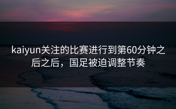 kaiyun关注的比赛进行到第60分钟之后之后，国足被迫调整节奏